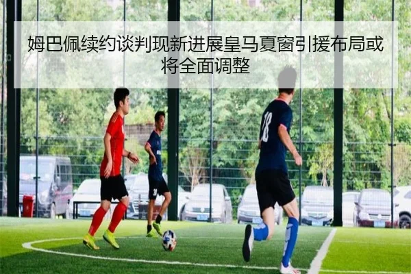 姆巴佩续约谈判现新进展皇马夏窗引援布局或将全面调整