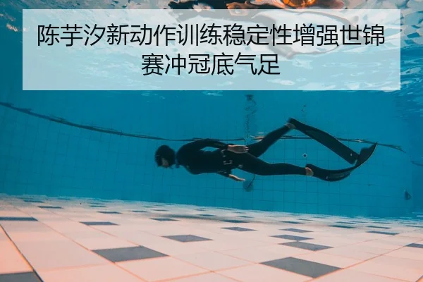陈芋汐新动作训练稳定性增强世锦赛冲冠底气足